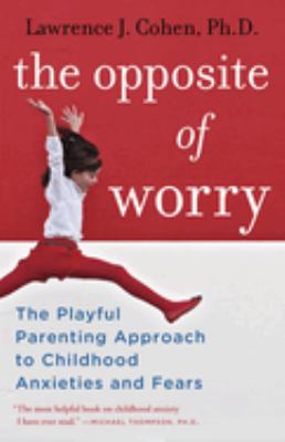The opposite of worry : the playful parenting approach to childhood anxieties and fears cover image