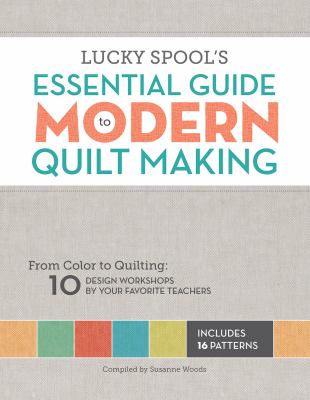 Lucky Spool's Essential guide to modern quilt making : from color to quilting : 10 workshops by your favorite teachers cover image