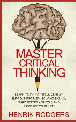 Master critical thinking : learn to think intelligently, improve problem-solving skills, make better analysis, and upgrade your life cover image