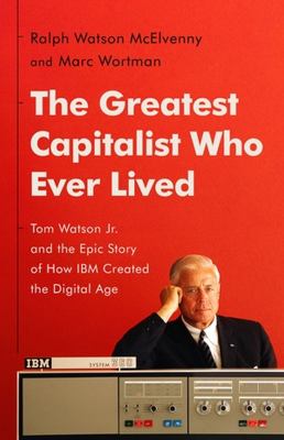 The greatest capitalist who ever lived : Tom Watson Jr. and the epic story of how IBM created the digital age cover image