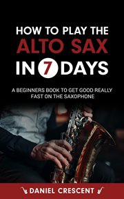 How to Play the Alto Sax in 7 Days : A Beginners Book to Get Good Really Fast on the Saxophone cover image