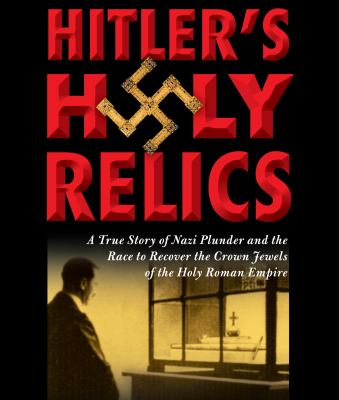 Hitler's holy relics [a true story of Nazi plunder and the race to recover the crown jewels of the Holy Roman Empire]  cover image cdn