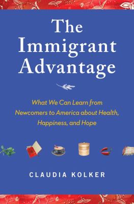 The immigrant advantage : what we can learn from newcomers to America about health, happiness, and hope cover image
