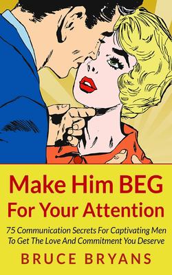 Make him beg for your attention : 75 communication secrets for captivating men to get the love and commitment you deserve cover image