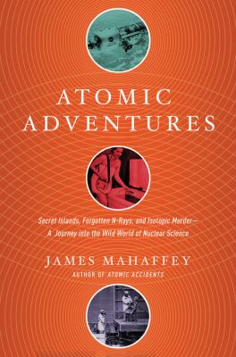 Atomic adventures : secret islands, forgotten n -rays, and isotopic murder--a journey into the wild world of nuclear science cover image