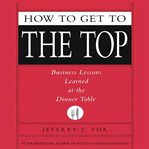 How to get to the top: [business lessons learned at the dinner table] cover image cdn