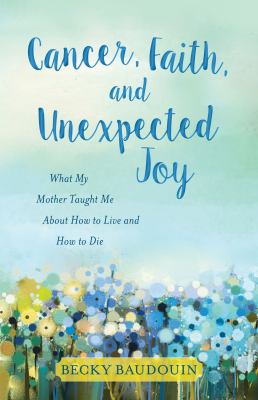 Cancer, faith, and unexpected joy : what my mother taught me about how to live and how to die / Becky Baudouin cover image