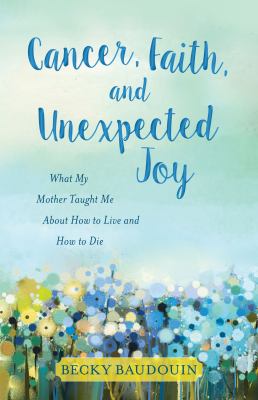 Cancer, faith, and unexpected joy : what my mother taught me about how to live and how to die  cover image cdn