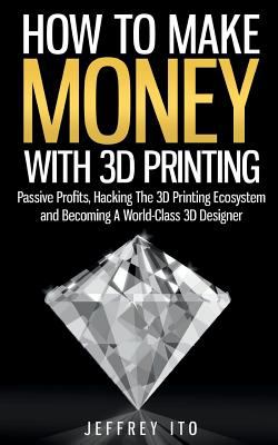 How to make money with 3D printing : passive profits, hacking the 3D printing ecosystem and becoming a world-class 3D designer cover image