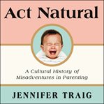 Act natural : a cultural history of misadventures in parenting cover image cdn