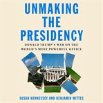 Unmaking the Presidency : Donald Trump's war on the world's most powerful office cover image cdn