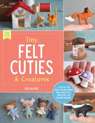 Tiny felt cuties & creatures : a step-by-step guide to handcrafting more than 12 felt miniatures - no machine required cover image