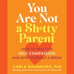 You Are Not a Sh*tty Parent : How to Practice Self-Compassion and Give Yourself a Break cover image cdn