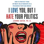 I love you, but I hate your politics : how to protect your intimate relationships in a poisonous partisan world cover image cdn