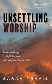 Unsettling Worship : Reforming Liturgy for Right Relations with Indigenous Communities. Worship and Witness cover image cdn
