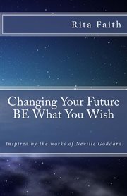 Changing Your Future BE What You Wish : Inspired by the works of Neville Goddard cover image