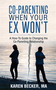 Co-Parenting When Your Ex Won't : A How-To Guide to Changing the Co-Parenting Relationship cover image