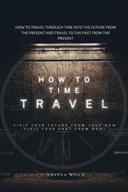 How to Time Travel : How to Travel Through Time Into the Future From the Present and Travel to The cover image