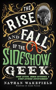 The Rise and Fall of the Sideshow Geek : Snake Eaters, Human Ostriches, & Other Extreme Entertainments cover image
