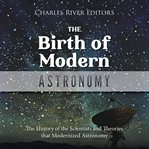 The Birth of Modern Astronomy : The History of the Scientists and Theories that Modernized Astronomy cover image cdn