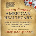 The Hidden History of American Healthcare : Why Sickness Bankrupts You and Makes Others Insanely Rich cover image cdn