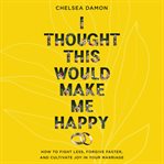 I Thought This Would Make Me Happy : How to Fight Less, Forgive Faster, and Cultivate Joy in Your Marriage cover image cdn