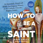 How to Be a Saint : An Extremely Weird And Mildly Sacrilegious History Of The Catholic Church's Biggest Names cover image cdn
