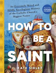 How to Be a Saint : An Extremely Weird And Mildly Sacrilegious History Of The Catholic Church's Biggest Names cover image cdn