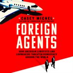 Foreign Agents : How American Lobbyists and Lawmakers Threaten Democracy Around the World cover image cdn