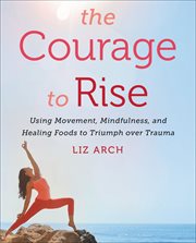 The Courage to Rise : Using Movement, Mindfulness, and Healing Foods to Triumph over Trauma cover image cdn